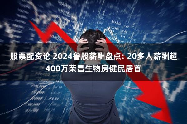 股票配资论 2024鲁股薪酬盘点: 20多人薪酬超400万荣昌生物房健民居首