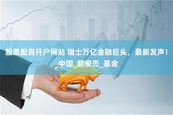 股票配资开户网站 瑞士万亿金融巨头，最新发声！_中国_赵俊杰_基金