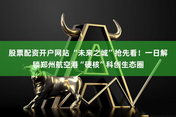 股票配资开户网站 “未来之城”抢先看！一日解锁郑州航空港“硬核”科创生态圈