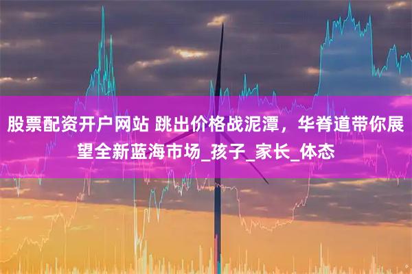 股票配资开户网站 跳出价格战泥潭，华脊道带你展望全新蓝海市场_孩子_家长_体态