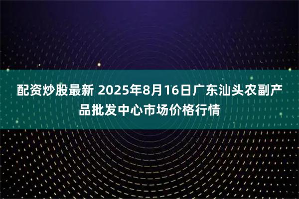 配资炒股最新 2025年8月16日广东汕头农副产品批发中心市场价格行情