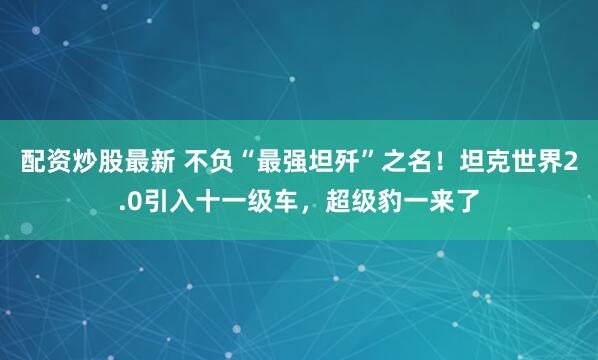 配资炒股最新 不负“最强坦歼”之名！坦克世界2.0引入十一级车，超级豹一来了