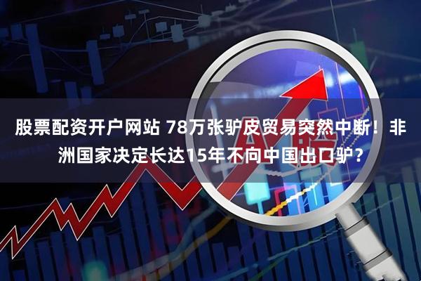 股票配资开户网站 78万张驴皮贸易突然中断！非洲国家决定长达15年不向中国出口驴？