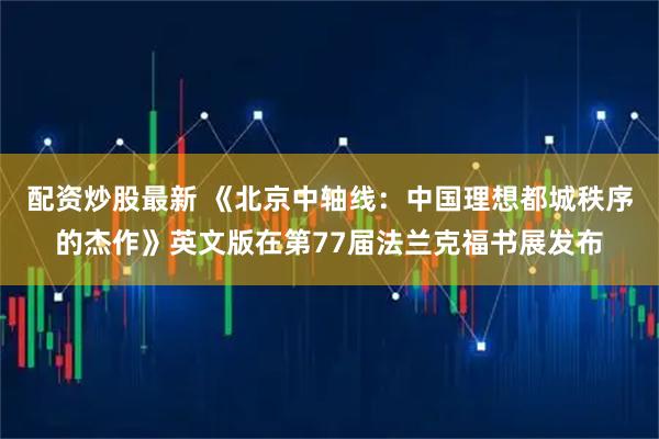 配资炒股最新 《北京中轴线：中国理想都城秩序的杰作》英文版在第77届法兰克福书展发布