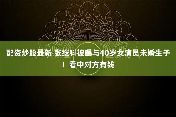 配资炒股最新 张继科被曝与40岁女演员未婚生子！看中对方有钱