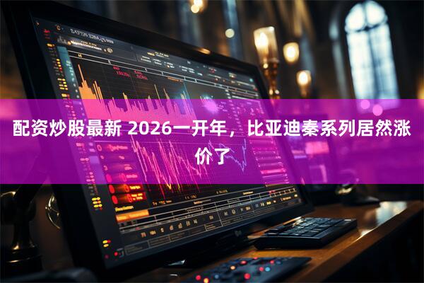 配资炒股最新 2026一开年，比亚迪秦系列居然涨价了