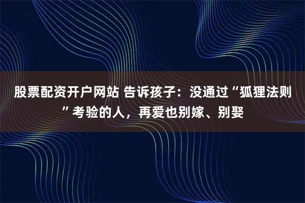 股票配资开户网站 告诉孩子：没通过“狐狸法则”考验的人，再爱也别嫁、别娶