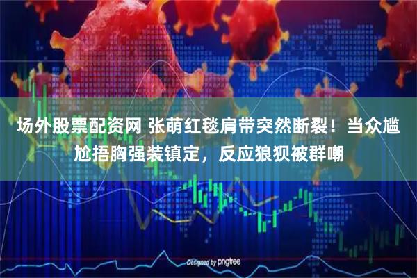 场外股票配资网 张萌红毯肩带突然断裂！当众尴尬捂胸强装镇定，反应狼狈被群嘲