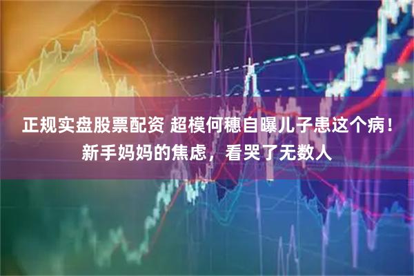 正规实盘股票配资 超模何穗自曝儿子患这个病！新手妈妈的焦虑，看哭了无数人