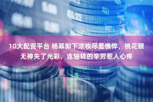 10大配资平台 杨幂卸下浓妆尽显憔悴，桃花眼无神失了光彩，连轴转的辛劳惹人心疼
