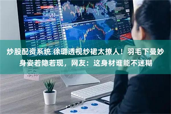 炒股配资系统 徐璐透视纱裙太撩人！羽毛下曼妙身姿若隐若现，网友：这身材谁能不迷糊