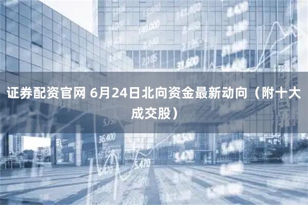 证券配资官网 6月24日北向资金最新动向（附十大成交股）