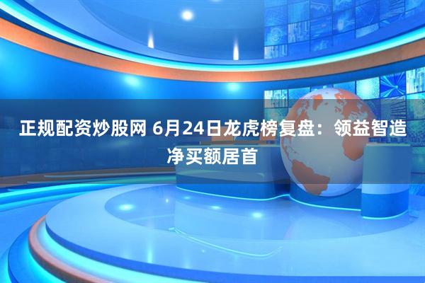 正规配资炒股网 6月24日龙虎榜复盘：领益智造净买额居首