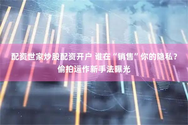 配资世家炒股配资开户 谁在“销售”你的隐私？偷拍运作新手法曝光
