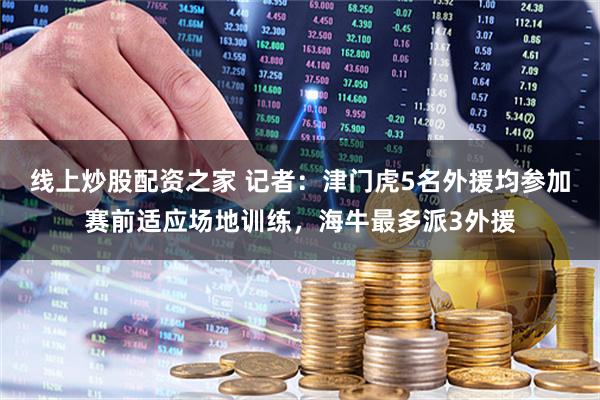 线上炒股配资之家 记者：津门虎5名外援均参加赛前适应场地训练，海牛最多派3外援