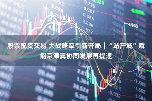 股票配资交易 大战略牵引新开局｜“站产城”赋能京津冀协同发展再提速