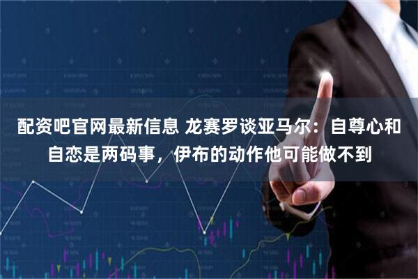 配资吧官网最新信息 龙赛罗谈亚马尔：自尊心和自恋是两码事，伊布的动作他可能做不到