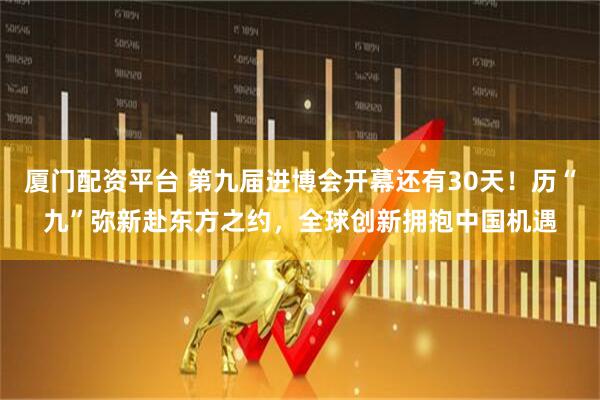 厦门配资平台 第九届进博会开幕还有30天！历“九”弥新赴东方之约，全球创新拥抱中国机遇